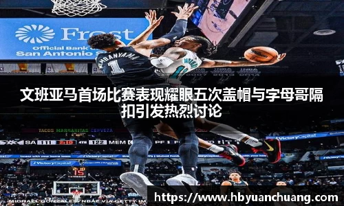 文班亚马首场比赛表现耀眼五次盖帽与字母哥隔扣引发热烈讨论